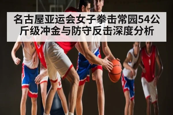 名古屋亚运会女子拳击常园54公斤级冲金与防守反击深度分析 - ayx.com