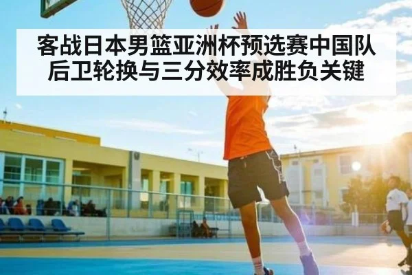 客战日本男篮亚洲杯预选赛中国队后卫轮换与三分效率成胜负关键